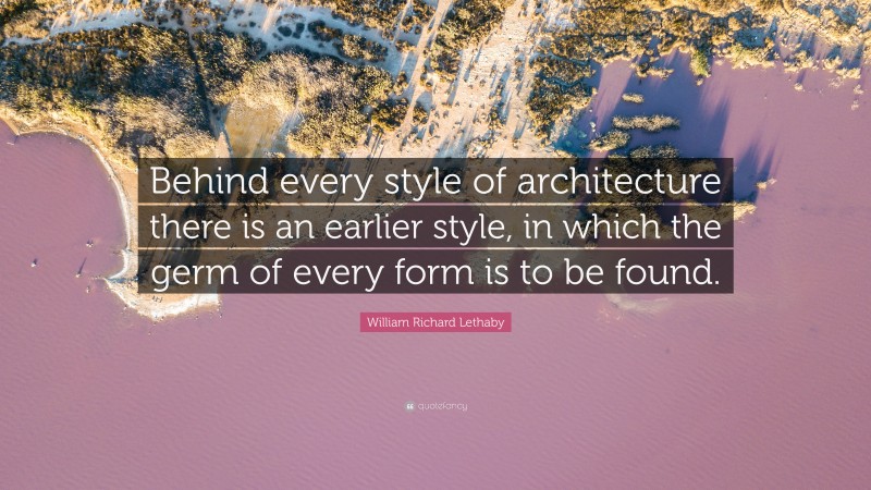 William Richard Lethaby Quote: “Behind every style of architecture there is an earlier style, in which the germ of every form is to be found.”