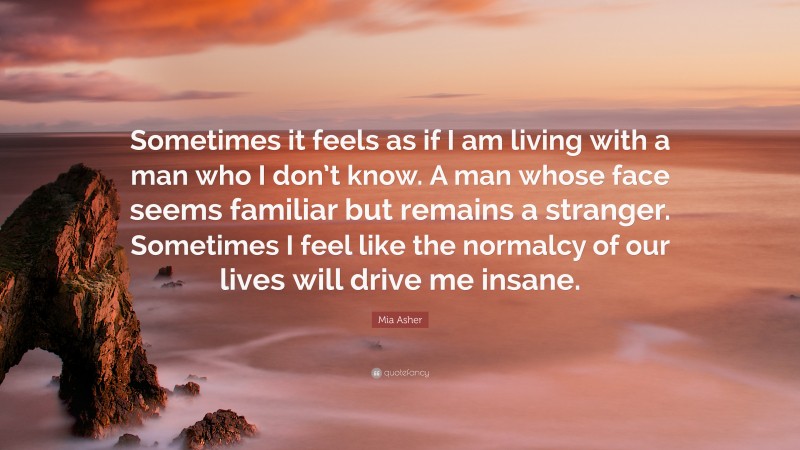 Mia Asher Quote: “Sometimes it feels as if I am living with a man who I don’t know. A man whose face seems familiar but remains a stranger. Sometimes I feel like the normalcy of our lives will drive me insane.”