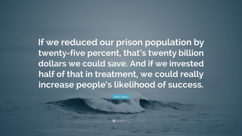 Beth Macy Quote: “If we reduced our prison population by twenty-five percent, that’s twenty billion dollars we could save. And if we invested half of that in treatment, we could really increase people’s likelihood of success.”