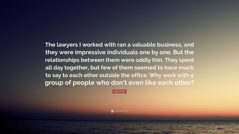 Peter Thiel Quote: “The lawyers I worked with ran a valuable business, and they were impressive individuals one by one. But the relationships between them were oddly thin. They spent all day together, but few of them seemed to have much to say to each other outside the office. Why work with a group of people who don’t even like each other?”
