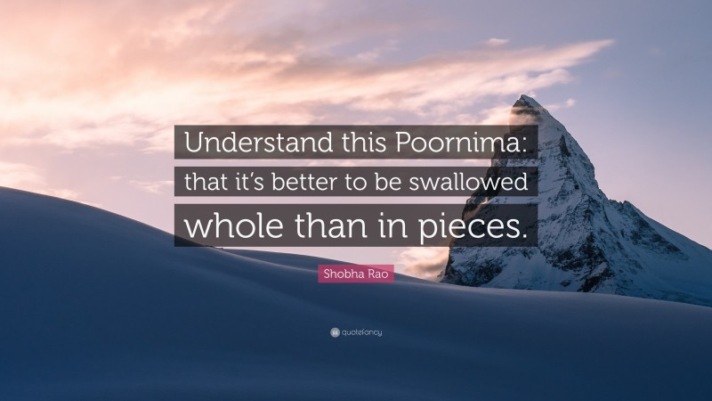 Shobha Rao Quote: “Understand this Poornima: that it’s better to be swallowed whole than in pieces.”