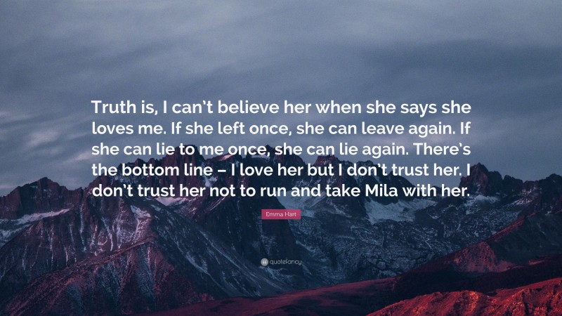 Emma Hart Quote: “Truth is, I can’t believe her when she says she loves me. If she left once, she can leave again. If she can lie to me once, she can lie again. There’s the bottom line – I love her but I don’t trust her. I don’t trust her not to run and take Mila with her.”