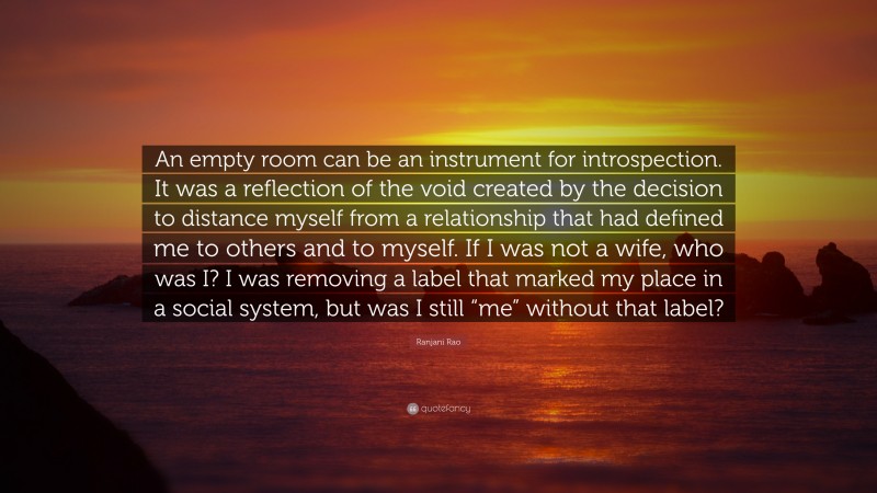 Ranjani Rao Quote: “An empty room can be an instrument for introspection. It was a reflection of the void created by the decision to distance myself from a relationship that had defined me to others and to myself. If I was not a wife, who was I? I was removing a label that marked my place in a social system, but was I still “me” without that label?”