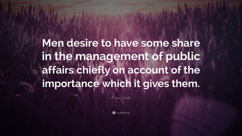 Adam Smith Quote: “Men desire to have some share in the management of public affairs chiefly on account of the importance which it gives them.”
