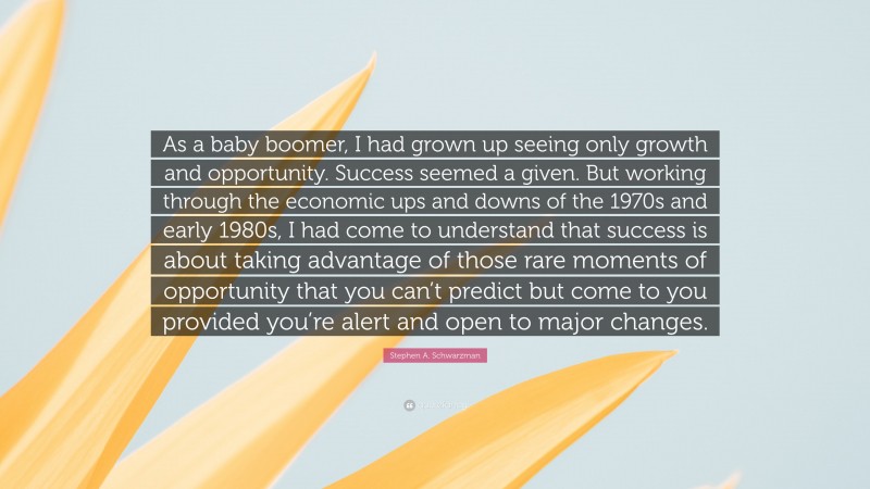 Stephen A. Schwarzman Quote: “As a baby boomer, I had grown up seeing only growth and opportunity. Success seemed a given. But working through the economic ups and downs of the 1970s and early 1980s, I had come to understand that success is about taking advantage of those rare moments of opportunity that you can’t predict but come to you provided you’re alert and open to major changes.”