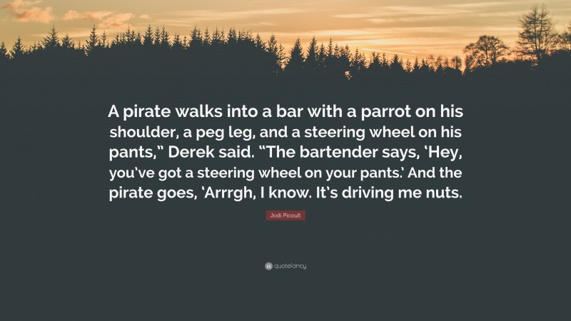 Jodi Picoult Quote: “A pirate walks into a bar with a parrot on his shoulder, a peg leg, and a steering wheel on his pants,” Derek said. “The bartender says, ‘Hey, you’ve got a steering wheel on your pants.’ And the pirate goes, ‘Arrrgh, I know. It’s driving me nuts.”
