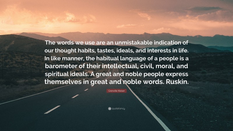 Grenville Kleiser Quote: “The words we use are an unmistakable indication of our thought habits, tastes, ideals, and interests in life. In like manner, the habitual language of a people is a barometer of their intellectual, civil, moral, and spiritual ideals. A great and noble people express themselves in great and noble words. Ruskin.”