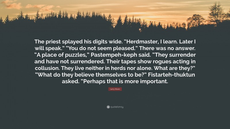 Larry Niven Quote: “The priest splayed his digits wide. “Herdmaster, I learn. Later I will speak.” “You do not seem pleased.” There was no answer. “A place of puzzles,” Pastempeh-keph said. “They surrender and have not surrendered. Their tapes show rogues acting in collusion. They live neither in herds nor alone. What are they?” “What do they believe themselves to be?” Fistarteh-thuktun asked. “Perhaps that is more important.”