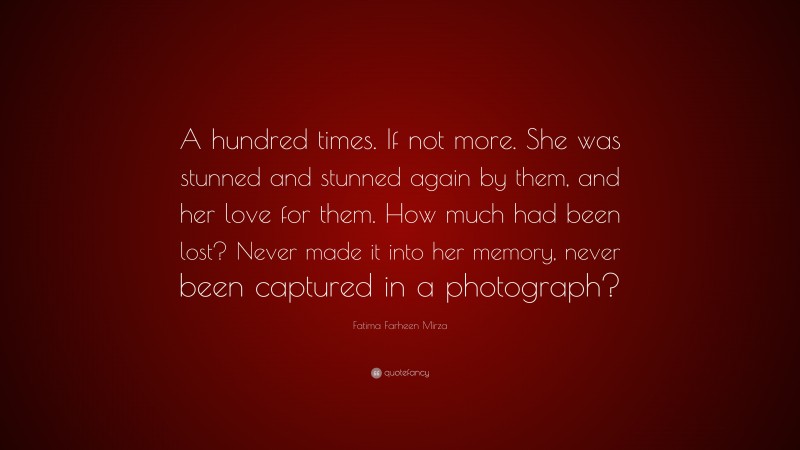 Fatima Farheen Mirza Quote: “A hundred times. If not more. She was stunned and stunned again by them, and her love for them. How much had been lost? Never made it into her memory, never been captured in a photograph?”