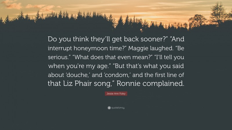 Jessie Ann Foley Quote: “Do you think they’ll get back sooner?” “And interrupt honeymoon time?” Maggie laughed. “Be serious.” “What does that even mean?” “I’ll tell you when you’re my age.” “But that’s what you said about ‘douche,’ and ‘condom,’ and the first line of that Liz Phair song,” Ronnie complained.”