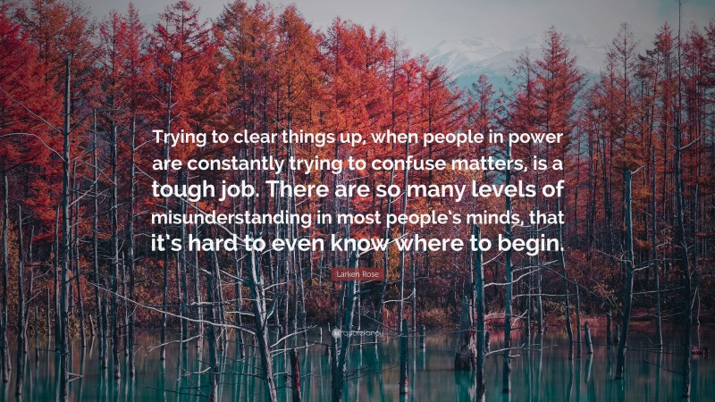 Larken Rose Quote: “Trying to clear things up, when people in power are constantly trying to confuse matters, is a tough job. There are so many levels of misunderstanding in most people’s minds, that it’s hard to even know where to begin.”