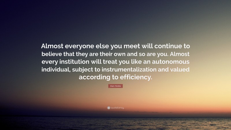 Alan Noble Quote: “Almost everyone else you meet will continue to believe that they are their own and so are you. Almost every institution will treat you like an autonomous individual, subject to instrumentalization and valued according to efficiency.”