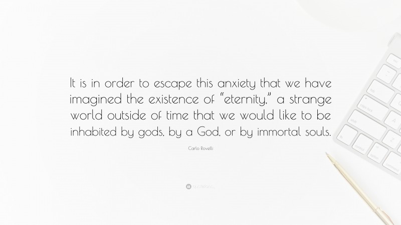 Carlo Rovelli Quote: “It is in order to escape this anxiety that we have imagined the existence of “eternity,” a strange world outside of time that we would like to be inhabited by gods, by a God, or by immortal souls.”