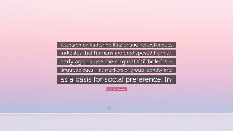 Joshua Greene Quote: “Research by Katherine Kinzler and her colleagues indicates that humans are predisposed from an early age to use the original shibboleths – linguistic cues – as markers of group identity and as a basis for social preference. In.”