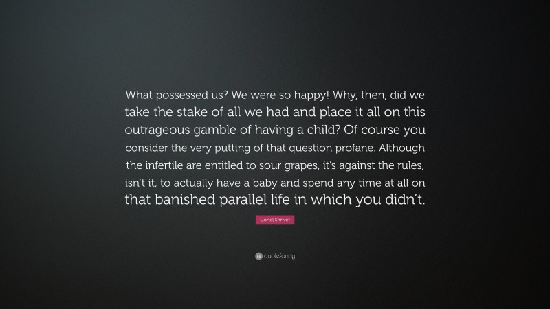 Lionel Shriver Quote: “What possessed us? We were so happy! Why, then, did we take the stake of all we had and place it all on this outrageous gamble of having a child? Of course you consider the very putting of that question profane. Although the infertile are entitled to sour grapes, it’s against the rules, isn’t it, to actually have a baby and spend any time at all on that banished parallel life in which you didn’t.”