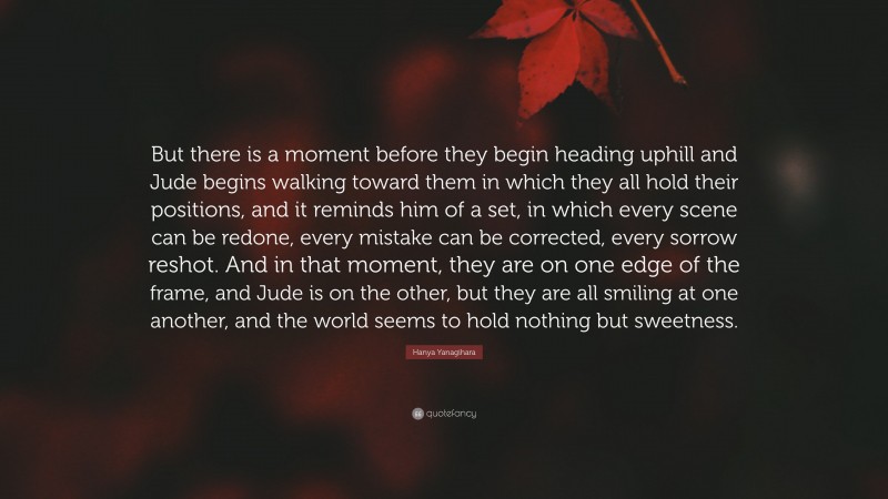 Hanya Yanagihara Quote: “But there is a moment before they begin heading uphill and Jude begins walking toward them in which they all hold their positions, and it reminds him of a set, in which every scene can be redone, every mistake can be corrected, every sorrow reshot. And in that moment, they are on one edge of the frame, and Jude is on the other, but they are all smiling at one another, and the world seems to hold nothing but sweetness.”