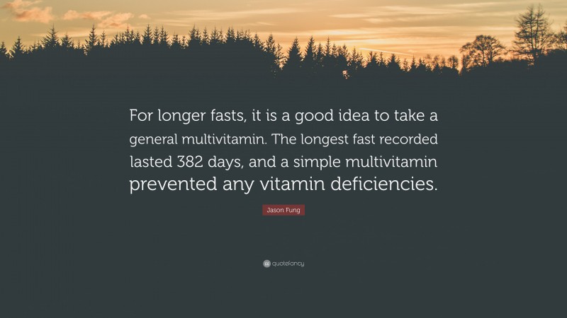 Jason Fung Quote: “For longer fasts, it is a good idea to take a general multivitamin. The longest fast recorded lasted 382 days, and a simple multivitamin prevented any vitamin deficiencies.”