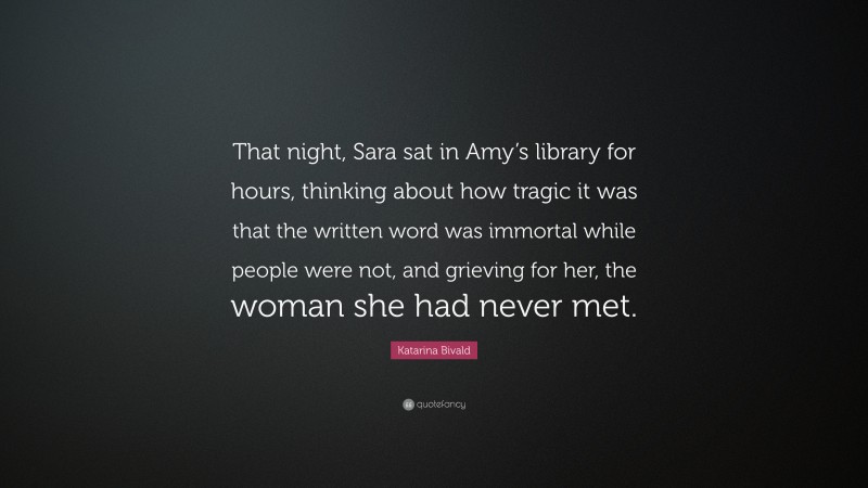 Katarina Bivald Quote: “That night, Sara sat in Amy’s library for hours, thinking about how tragic it was that the written word was immortal while people were not, and grieving for her, the woman she had never met.”