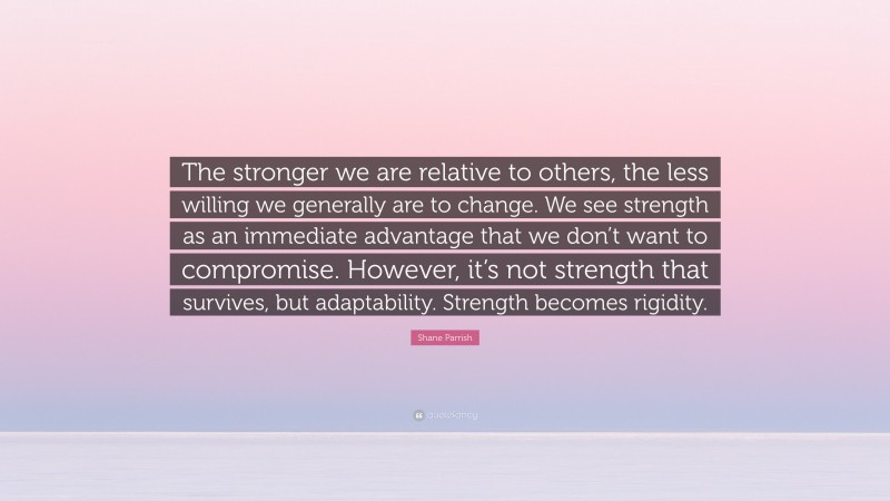 Shane Parrish Quote: “The stronger we are relative to others, the less willing we generally are to change. We see strength as an immediate advantage that we don’t want to compromise. However, it’s not strength that survives, but adaptability. Strength becomes rigidity.”