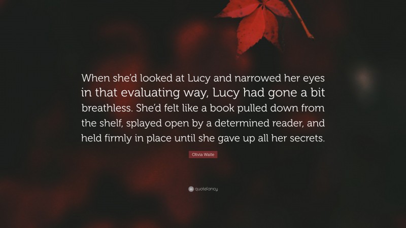 Olivia Waite Quote: “When she’d looked at Lucy and narrowed her eyes in that evaluating way, Lucy had gone a bit breathless. She’d felt like a book pulled down from the shelf, splayed open by a determined reader, and held firmly in place until she gave up all her secrets.”