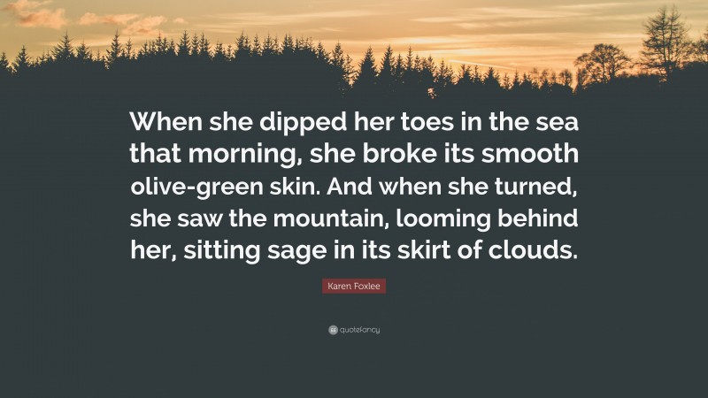 Karen Foxlee Quote: “When she dipped her toes in the sea that morning, she broke its smooth olive-green skin. And when she turned, she saw the mountain, looming behind her, sitting sage in its skirt of clouds.”