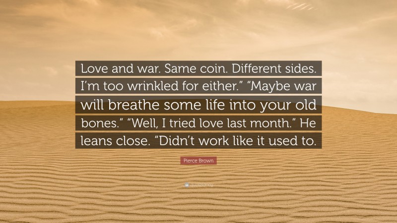 Pierce Brown Quote: “Love and war. Same coin. Different sides. I’m too wrinkled for either.” “Maybe war will breathe some life into your old bones.” “Well, I tried love last month.” He leans close. “Didn’t work like it used to.”