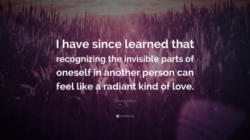 Melissa Febos Quote: “I have since learned that recognizing the invisible parts of oneself in another person can feel like a radiant kind of love.”