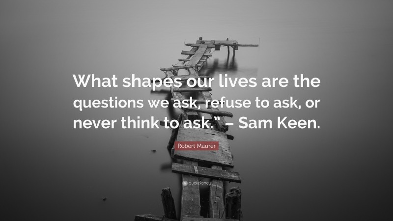 Robert Maurer Quote: “What shapes our lives are the questions we ask, refuse to ask, or never think to ask.” – Sam Keen.”