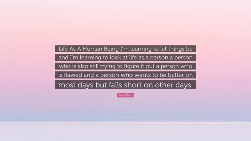 Rania Naim Quote: “Life As A Human Being I’m learning to let things be and I’m learning to look at life as a person a person who is also still trying to figure it out a person who is flawed and a person who wants to be better on most days but falls short on other days.”