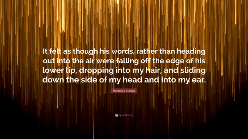 Stephanie Butland Quote: “It felt as though his words, rather than heading out into the air were falling off the edge of his lower lip, dropping into my hair, and sliding down the side of my head and into my ear.”