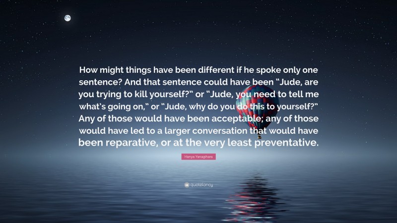 Hanya Yanagihara Quote: “How might things have been different if he spoke only one sentence? And that sentence could have been “Jude, are you trying to kill yourself?” or “Jude, you need to tell me what’s going on,” or “Jude, why do you do this to yourself?” Any of those would have been acceptable; any of those would have led to a larger conversation that would have been reparative, or at the very least preventative.”