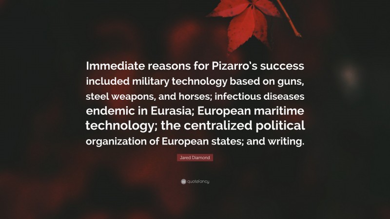 Jared Diamond Quote: “Immediate reasons for Pizarro’s success included military technology based on guns, steel weapons, and horses; infectious diseases endemic in Eurasia; European maritime technology; the centralized political organization of European states; and writing.”