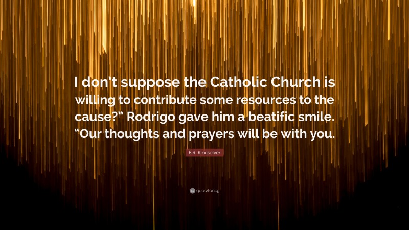 B.R. Kingsolver Quote: “I don’t suppose the Catholic Church is willing to contribute some resources to the cause?” Rodrigo gave him a beatific smile. “Our thoughts and prayers will be with you.”