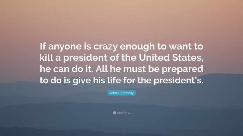 John F. Kennedy Quote: “If anyone is crazy enough to want to kill a president of the United States, he can do it. All he must be prepared to do is give his life for the president’s.”