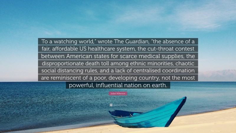 Isabel Wilkerson Quote: “To a watching world,” wrote The Guardian, “the absence of a fair, affordable US healthcare system, the cut-throat contest between American states for scarce medical supplies, the disproportionate death toll among ethnic minorities, chaotic social distancing rules, and a lack of centralised coordination are reminiscent of a poor, developing country, not the most powerful, influential nation on earth.”