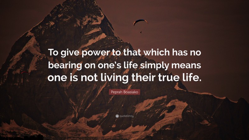 Peprah Boasiako Quote: “To give power to that which has no bearing on one’s life simply means one is not living their true life.”