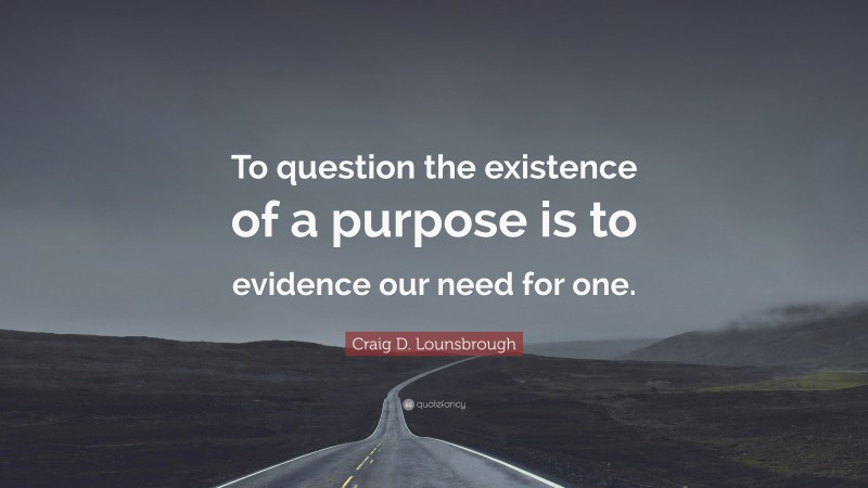 Craig D. Lounsbrough Quote: “To question the existence of a purpose is to evidence our need for one.”