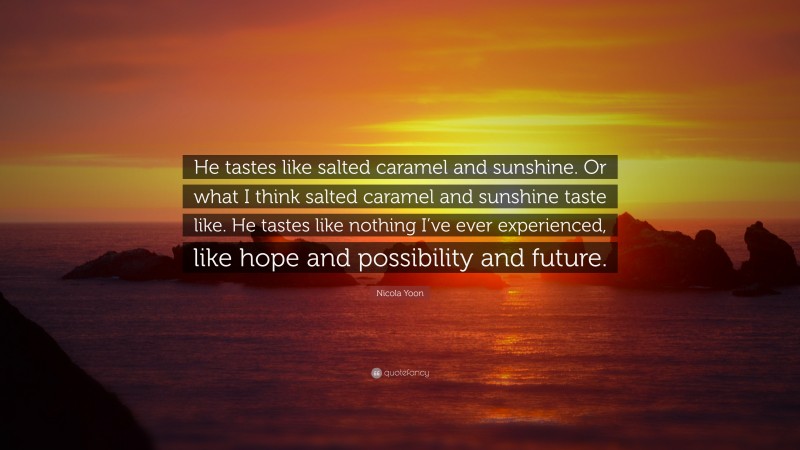 Nicola Yoon Quote: “He tastes like salted caramel and sunshine. Or what I think salted caramel and sunshine taste like. He tastes like nothing I’ve ever experienced, like hope and possibility and future.”