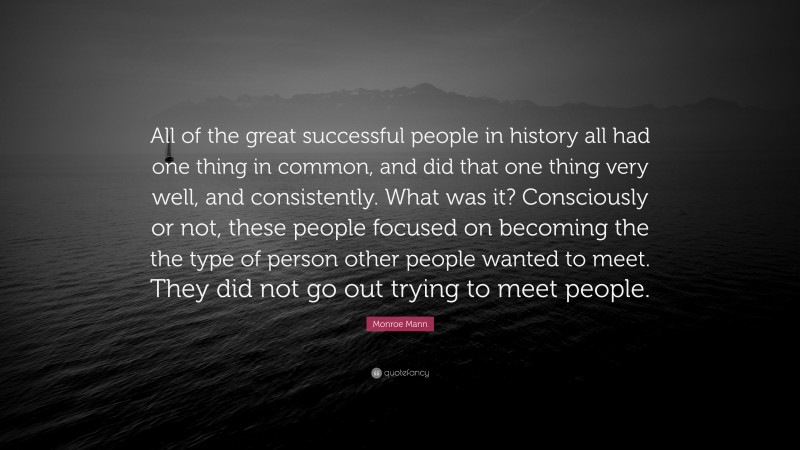 Monroe Mann Quote: “All of the great successful people in history all had one thing in common, and did that one thing very well, and consistently. What was it? Consciously or not, these people focused on becoming the the type of person other people wanted to meet. They did not go out trying to meet people.”