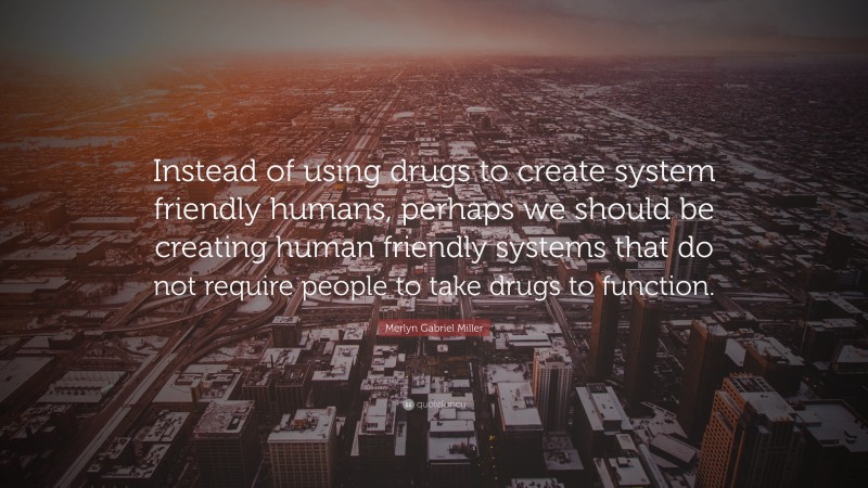 Merlyn Gabriel Miller Quote: “Instead of using drugs to create system friendly humans, perhaps we should be creating human friendly systems that do not require people to take drugs to function.”