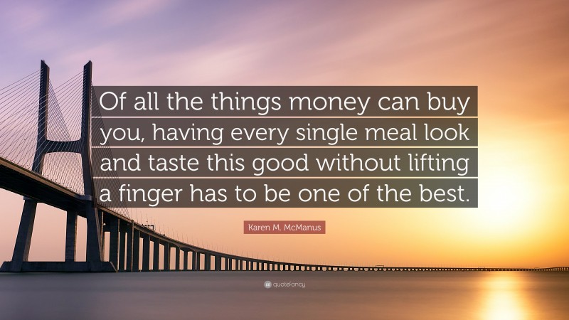Karen M. McManus Quote: “Of all the things money can buy you, having every single meal look and taste this good without lifting a finger has to be one of the best.”