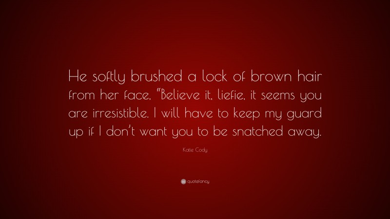 Katie Cody Quote: “He softly brushed a lock of brown hair from her face, “Believe it, liefie, it seems you are irresistible. I will have to keep my guard up if I don’t want you to be snatched away.”