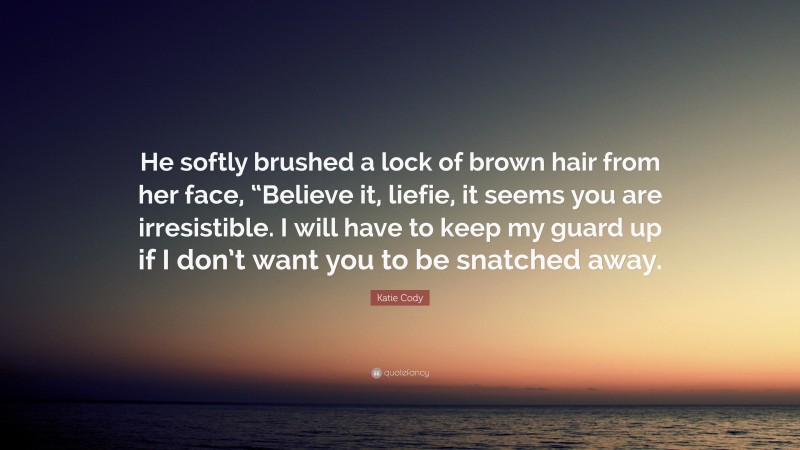 Katie Cody Quote: “He softly brushed a lock of brown hair from her face, “Believe it, liefie, it seems you are irresistible. I will have to keep my guard up if I don’t want you to be snatched away.”