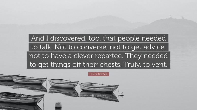 Helena Dea Bala Quote: “And I discovered, too, that people needed to talk. Not to converse, not to get advice, not to have a clever repartee. They needed to get things off their chests. Truly, to vent.”