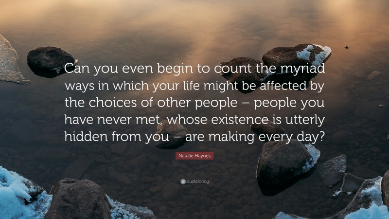 Natalie Haynes Quote: “Can you even begin to count the myriad ways in which your life might be affected by the choices of other people – people you have never met, whose existence is utterly hidden from you – are making every day?”