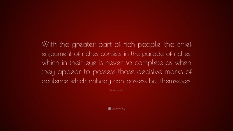 Adam Smith Quote: “With the greater part of rich people, the chief enjoyment of riches consists in the parade of riches, which in their eye is never so complete as when they appear to possess those decisive marks of opulence which nobody can possess but themselves.”