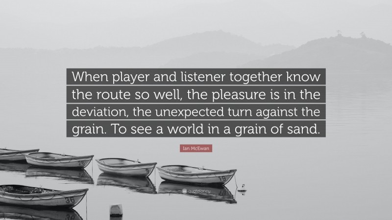 Ian McEwan Quote: “When player and listener together know the route so well, the pleasure is in the deviation, the unexpected turn against the grain. To see a world in a grain of sand.”