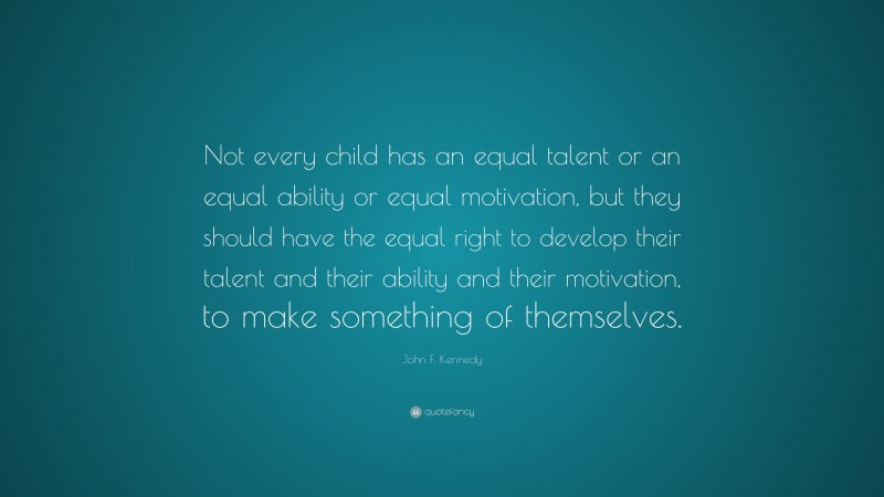 John F. Kennedy Quote: “Not every child has an equal talent or an equal ability or equal motivation, but they should have the equal right to develop their talent and their ability and their motivation, to make something of themselves.”