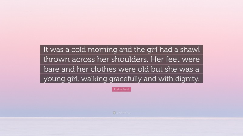 Ruskin Bond Quote: “It was a cold morning and the girl had a shawl thrown across her shoulders. Her feet were bare and her clothes were old but she was a young girl, walking gracefully and with dignity.”