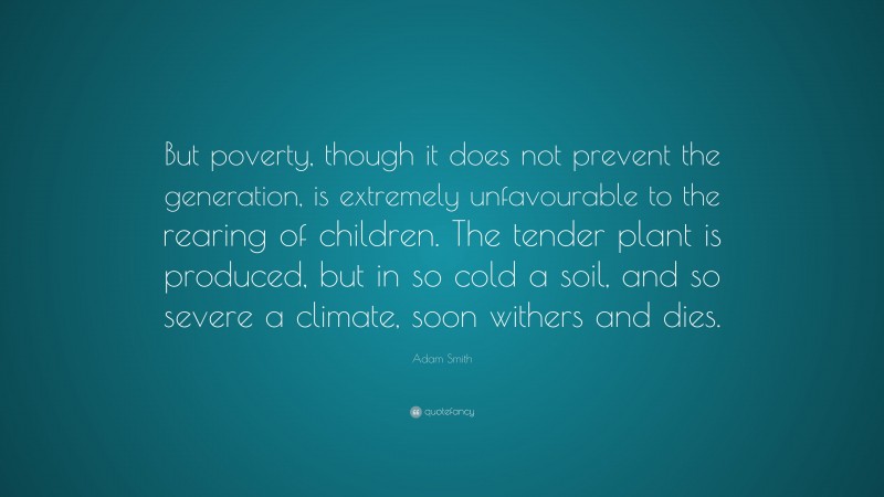 Adam Smith Quote: “But poverty, though it does not prevent the generation, is extremely unfavourable to the rearing of children. The tender plant is produced, but in so cold a soil, and so severe a climate, soon withers and dies.”